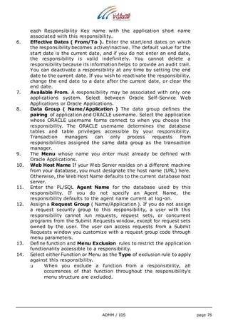 each Responsibility Key name with the application short name 
associated with this responsibility. 
6. Effective Dates ( From/To ). Enter the start/end dates on which 
the responsibility becomes active/inactive. The default value for the 
start date is the current date, and if you do not enter an end date, 
the responsibility is valid indefinitely. You cannot delete a 
responsibility because its information helps to provide an audit trail. 
You can deactivate a responsibility at any time by setting the end 
date to the current date. If you wish to reactivate the responsibility, 
change the end date to a date after the current date, or clear the 
end date. 
7. Available From. A responsibility may be associated with only one 
applications system. Select between Oracle Self-Service Web 
Applications or Oracle Applications. 
8. Data Group ( Name/Application ) The data group defines the 
pairing of application and ORACLE username. Select the application 
whose ORACLE username forms connect to when you choose this 
responsibility. The ORACLE username determines the database 
tables and table privileges accessible by your responsibility. 
Transaction managers can only process requests from 
responsibilities assigned the same data group as the transaction 
manager. 
9. The Menu whose name you enter must already be defined with 
ADMM / IDS page 76 
Oracle Applications. 
10. Web Host Name If your Web Server resides on a different machine 
from your database, you must designate the host name (URL) here. 
Otherwise, the Web Host Name defaults to the current database host 
server. 
11. Enter the PL/SQL Agent Name for the database used by this 
responsibility. If you do not specify an Agent Name, the 
responsibility defaults to the agent name current at log-on. 
12. Assign a Request Group ( Name/Application ). If you do not assign 
a request security group to this responsibility, a user with this 
responsibility cannot run requests, request sets, or concurrent 
programs from the Submit Requests window, except for request sets 
owned by the user. The user can access requests from a Submit 
Requests window you customize with a request group code through 
menu parameters. 
13. Define function and Menu Exclusion rules to restrict the application 
functionality accessible to a responsibility. 
14. Select either Function or Menu as the Type of exclusion rule to apply 
against this responsibility. 
 When you exclude a function from a responsibility, all 
occurrences of that function throughout the responsibility's 
menu structure are excluded. 
 