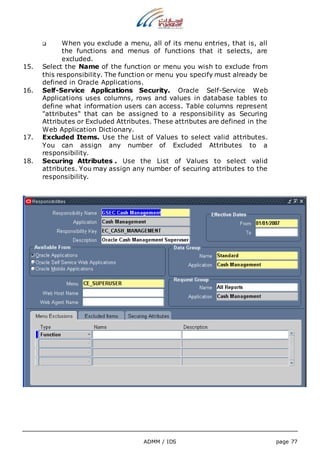 When you exclude a menu, all of its menu entries, that is, all 
the functions and menus of functions that it selects, are 
excluded. 
15. Select the Name of the function or menu you wish to exclude from 
this responsibility. The function or menu you specify must already be 
defined in Oracle Applications. 
16. Self-Service Applications Security. Oracle Self-Service Web 
Applications uses columns, rows and values in database tables to 
define what information users can access. Table columns represent 
"attributes" that can be assigned to a responsibility as Securing 
Attributes or Excluded Attributes. These attributes are defined in the 
Web Application Dictionary. 
17. Excluded Items. Use the List of Values to select valid attributes. 
You can assign any number of Excluded Attributes to a 
responsibility. 
18. Securing Attributes . Use the List of Values to select valid 
attributes. You may assign any number of securing attributes to the 
responsibility. 
ADMM / IDS page 77 
 