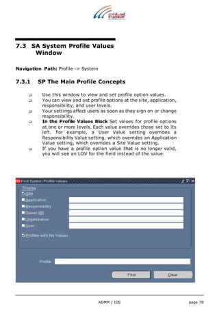 7.3 SA System Profile Values 
ADMM / IDS page 78 
Window 
Navigation Path: Profile -> System 
7.3.1 SP The Main Profile Concepts 
 Use this window to view and set profile option values. 
 You can view and set profile options at the site, application, 
responsibility, and user levels. 
 Your settings affect users as soon as they sign on or change 
responsibility. 
 In the Profile Values Block Set values for profile options 
at one or more levels. Each value overrides those set to its 
left. For example, a User Value setting overrides a 
Responsibility Value setting, which overrides an Application 
Value setting, which overrides a Site Value setting. 
 If you have a profile option value that is no longer valid, 
you will see an LOV for the field instead of the value. 
 
