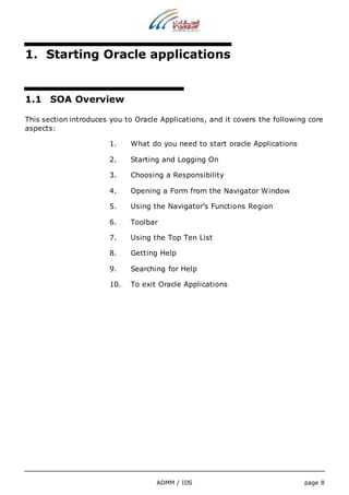 1. Starting Oracle applications 
ADMM / IDS page 8 
1.1 SOA Overview 
This section introduces you to Oracle Applications, and it covers the following core 
aspects: 
1. What do you need to start oracle Applications 
2. Starting and Logging On 
3. Choosing a Responsibility 
4. Opening a Form from the Navigator Window 
5. Using the Navigator’s Functions Region 
6. Toolbar 
7. Using the Top Ten List 
8. Getting Help 
9. Searching for Help 
10. To exit Oracle Applications 
 