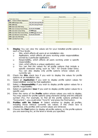 9. Display You can view the values set for your installed profile options at 
ADMM / IDS page 80 
each of four levels: 
 Site, which affects all users at an installation site. 
 Application, which affects all users working under responsibilities 
owned by a particular application. 
 Responsibility, which affects all users working under a specific 
responsibility. 
 User, which affects a unique application user. 
 You can find the values for all profile options that include a 
specific character string, such as "OE:" for Oracle Order Entry. 
You can also display only profile options whose values are 
currently set. 
10. Check the Site check box if you wish to display the values for profile 
options at an installation site. 
11. Select an Application if you wish to display profile option values for 
responsibilities owned by that application. 
12. Select a Responsibility if you wish to display profile option values for a 
specific responsibility. 
13. Select an application User if you wish to display profile option values for a 
specific user. 
14. Enter the name of the Profile option whose values you wish to display. 
You may search for profile options using character strings and the wildcard 
symbol (%). For example, to find all the profile options prefixed by 
"Concurrent:", you could enter "Conc%" and press the Find button. 
15. Profiles with No Values  Select whether to display all profiles, 
including those without currently set values. If this check box is 
unselected, only profiles with current values are retrieved. 
16. Choose the Find button to display all profile options, or the profile options 
you are searching for, at the level or levels you specified. 
 