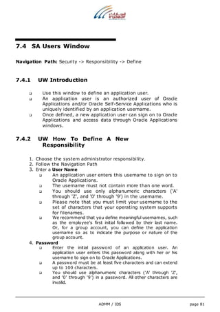 ADMM / IDS page 81 
7.4 SA Users Window 
Navigation Path: Security -> Responsibility -> Define 
7.4.1 UW Introduction 
 Use this window to define an application user. 
 An application user is an authorized user of Oracle 
Applications and/or Oracle Self-Service Applications who is 
uniquely identified by an application username. 
 Once defined, a new application user can sign on to Oracle 
Applications and access data through Oracle Applications 
windows. 
7.4.2 UW How To Define A New 
Responsibility 
1. Choose the system administrator responsibility. 
2. Follow the Navigation Path 
3. Enter a User Name 
 An application user enters this username to sign on to 
Oracle Applications. 
 The username must not contain more than one word. 
 You should use only alphanumeric characters ('A' 
through 'Z', and '0' through '9') in the username. 
 Please note that you must limit your username to the 
set of characters that your operating system supports 
for filenames. 
 We recommend that you define meaningful usernames, such 
as the employee's first initial followed by their last name. 
Or, for a group account, you can define the application 
username so as to indicate the purpose or nature of the 
group account. 
4. Password 
 Enter the initial password of an application user. An 
application user enters this password along with her or his 
username to sign on to Oracle Applications. 
 A password must be at least five characters and can extend 
up to 100 characters. 
 You should use alphanumeric characters ('A' through 'Z', 
and '0' through '9') in a password. All other characters are 
invalid. 
 