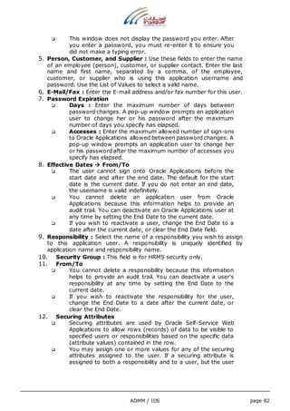  This window does not display the password you enter. After 
you enter a password, you must re-enter it to ensure you 
did not make a typing error. 
5. Person, Customer, and Supplier : Use these fields to enter the name 
of an employee (person), customer, or supplier contact. Enter the last 
name and first name, separated by a comma, of the employee, 
customer, or supplier who is using this application username and 
password. Use the List of Values to select a valid name. 
6. E-Mail/Fax : Enter the E-mail address and/or fax number for this user. 
7. Password Expiration 
 Days : Enter the maximum number of days between 
password changes. A pop-up window prompts an application 
user to change her or his password after the maximum 
number of days you specify has elapsed. 
 Accesses : Enter the maximum allowed number of sign-ons 
to Oracle Applications allowed between password changes. A 
pop-up window prompts an application user to change her 
or his password after the maximum number of accesses you 
specify has elapsed. 
ADMM / IDS page 82 
8. Effective Dates  From/To 
 The user cannot sign onto Oracle Applications before the 
start date and after the end date. The default for the start 
date is the current date. If you do not enter an end date, 
the username is valid indefinitely. 
 You cannot delete an application user from Oracle 
Applications because this information helps to provide an 
audit trail. You can deactivate an Oracle Applications user at 
any time by setting the End Date to the current date. 
 If you wish to reactivate a user, change the End Date to a 
date after the current date, or clear the End Date field. 
9. Responsibility : Select the name of a responsibility you wish to assign 
to this application user. A responsibility is uniquely identified by 
application name and responsibility name. 
10. Security Group : This field is for HRMS security only. 
11. From/To 
 You cannot delete a responsibility because this information 
helps to provide an audit trail. You can deactivate a user's 
responsibility at any time by setting the End Date to the 
current date. 
 If you wish to reactivate the responsibility for the user, 
change the End Date to a date after the current date, or 
clear the End Date. 
12. Securing Attributes 
 Securing attributes are used by Oracle Self-Service Web 
Applications to allow rows (records) of data to be visible to 
specified users or responsibilities based on the specific data 
(attribute values) contained in the row. 
 You may assign one or more values for any of the securing 
attributes assigned to the user. If a securing attribute is 
assigned to both a responsibility and to a user, but the user 
 