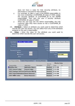 does not have a value for that securing attribute, no 
information is returned for that attribute. 
 For example, to allow a user in the ADMIN responsibility to 
see rows containing a CUSTOMER_ID value of 1000, assign 
the securing attribute of CUSTOMER_ID to the ADMIN 
responsibility. Then give the user a security attribute 
CUSTOMER_ID value of 1000. 
 When the user logs into the Admin responsibility, the only 
customer data they have access to has a CUSTOMER_ID 
value of 1000. 
13. Attribute : Select an attribute you want used to determine which 
records this user can access. You can select from any of the attributes 
assigned to the user's responsibility. 
14. Value : Enter the value for the attribute you want used to 
determine which records this user can access. 
ADMM / IDS page 83 
 