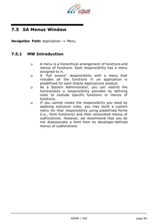 ADMM / IDS page 84 
7.5 SA Menus Window 
Navigation Path: Application -> Menu 
7.5.1 MW Introduction 
 A menu is a hierarchical arrangement of functions and 
menus of functions. Each responsibility has a menu 
assigned to it. 
 A "full access" responsibility with a menu that 
includes all the functions in an application is 
predefined for each Oracle Applications product. 
 As a System Administrator, you can restrict the 
functionality a responsibility provides by defining 
rules to exclude specific functions or menus of 
functions. 
 If you cannot create the responsibility you need by 
applying exclusion rules, you may build a custom 
menu for that responsibility using predefined forms 
(i.e., form functions) and their associated menus of 
subfunctions. However, we recommend that you do 
not disassociate a form from its developer-defined 
menus of subfunctions. 
 