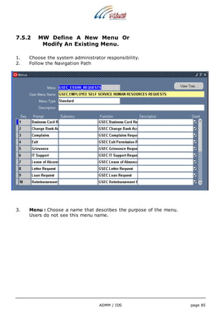 7.5.2 MW Define A New Menu Or 
Modify An Existing Menu. 
1. Choose the system administrator responsibility. 
2. Follow the Navigation Path 
3. Menu : Choose a name that describes the purpose of the menu. 
Users do not see this menu name. 
ADMM / IDS page 85 
 