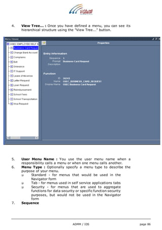4. View Tree... : Once you have defined a menu, you can see its 
hierarchical structure using the "View Tree..." button. 
5. User Menu Name : You use the user menu name when a 
responsibility calls a menu or when one menu calls another. 
6. Menu Type : Optionally specify a menu type to describe the 
ADMM / IDS page 86 
purpose of your menu. 
 Standard - for menus that would be used in the 
Navigator form 
 Tab - for menus used in self service applications tabs 
 Security - for menus that are used to aggregate 
functions for data security or specific function security 
purposes, but would not be used in the Navigator 
form 
7. Sequence 
 