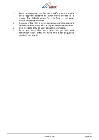  Enter a sequence number to specify where a menu 
entry appears relative to other menu entries in a 
menu. The default value for this field is the next 
whole sequence number. 
 A menu entry with a lower sequence number appears 
before a menu entry with a higher sequence number. 
 Use integers only as your sequence numbers. 
 Once you save this work, you can go back and 
renumber each entry to have the final sequence 
number you want. 
ADMM / IDS page 87 
 