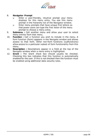 ADMM / IDS page 88 
8. Navigator Prompt 
 Enter a user-friendly, intuitive prompt your menu 
displays for this menu entry. You see this menu 
prompt in the hierarchy list of the Navigator window. 
 Enter menu prompts that have unique first letters so 
that power users can type the first letter of the menu 
prompt to choose a menu entry. 
9. Submenu : Call another menu and allow your user to select 
menu entries from that menu. 
10. Function : Call a function you wish to include in the menu. A 
form function (form) appears in the Navigate window and allows 
access to that form. Other non-form functions (subfunctions) 
allow access to a particular subset of form functionality from this 
menu. 
11. Description : Descriptions appear in a field at the top of the 
Navigate window when a menu entry is highlighted. 
12. Grant : The Grant check box should usually be checked. 
Checking this box indicates that this function is automatically 
enabled for the user. If this is not checked then the function must 
be enabled using additional data security rules. 
 