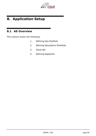 8. Application Setup 
ADMM / IDS page 89 
8.1 AS Overview 
This section covers the following: 
1. Defining Key Flexfield 
2. Defining Descriptive Flexfields 
3. Value Set 
4. Defining Segments 
 
