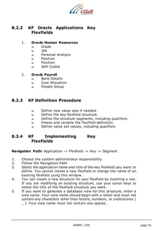 8.2.2 KF Oracle Applications Key 
ADMM / IDS page 91 
Flexfields 
1. Oracle Human Resources 
 Grade 
 Job 
 Personal Analysis 
 Position 
 Position 
 Soft Coded 
2. Oracle Payroll 
 Bank Details 
 Cost Allocation 
 People Group 
8.2.3 KF Definition Procedure 
 Define new value sets if needed. 
 Define the key flexfield structure. 
 Define the structure segments, including qualifiers. 
 Freeze and compile the flexfield definition. 
 Define value set values, including qualifiers 
8.2.4 KF Implementing Key 
Flexfields 
Navigation Path: Application -> Flexfield -> Key -> Segment 
1. Choose the system administrator responsibility. 
2. Follow the Navigation Path 
3. Select the application name and title of the key flexfield you want to 
define. You cannot create a new flexfield or change the name of an 
existing flexfield using this window. 
4. You can create a new structure for your flexfield by inserting a row. 
If you are modifying an existing structure, use your cursor keys to 
select the title of the flexfield structure you want. 
5. If you want to generate a database view for this structure, enter a 
view name. Your view name should begin with a letter and must not 
contain any characters other than letters, numbers, or underscores ( 
_ ). Your view name must not contain any spaces. 
 