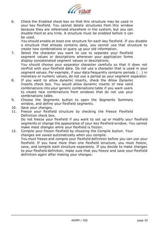 6. Check the Enabled check box so that this structure may be used in 
your key flexfield. You cannot delete structures from this window 
because they are referenced elsewhere in the system, but you can 
disable them at any time. A structure must be enabled before it can 
be used. 
You should enable at least one structure for each key flexfield. If you disable 
a structure that already contains data, you cannot use that structure to 
create new combinations or query up your old information. 
7. Select the character you want to use to separate your flexfield 
segment values or descriptions whenever your application forms 
display concatenated segment values or descriptions. 
You should choose your separator character carefully so that it does not 
conflict with your flexfield data. Do not use a character that is used in your 
segment values. For example, if your data frequently contains periods ( . ) in 
monetary or numeric values, do not use a period as your segment separator. 
8. If you want to allow dynamic inserts, check the Allow Dynamic 
Inserts check box. You would allow dynamic inserts of new valid 
combinations into your generic combinations table if you want users 
to create new combinations from windows that do not use your 
combinations table. 
9. Choose the Segments button to open the Segments Summary 
window, and define your flexfield segments. 
10. Save your changes. 
11. Freeze your flexfield structure by checking the Freeze Flexfield 
Definition check box. 
Do not freeze your flexfield if you want to set up or modify your flexfield 
segments or change the appearance of your key flexfield window. You cannot 
make most changes while your flexfield is frozen. 
12. Compile your frozen flexfield by choosing the Compile button. Your 
changes are saved automatically when you compile. 
You must freeze and compile your flexfield definition before you can use your 
flexfield. If you have more than one flexfield structure, you must freeze, 
save, and compile each structure separately. If you decide to make changes 
to your flexfield definition, make sure that you freeze and save your flexfield 
definition again after making your changes. 
ADMM / IDS page 92 
 