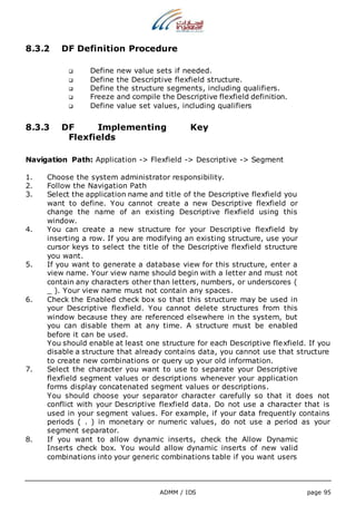 8.3.2 DF Definition Procedure 
 Define new value sets if needed. 
 Define the Descriptive flexfield structure. 
 Define the structure segments, including qualifiers. 
 Freeze and compile the Descriptive flexfield definition. 
 Define value set values, including qualifiers 
8.3.3 DF Implementing Key 
ADMM / IDS page 95 
Flexfields 
Navigation Path: Application -> Flexfield -> Descriptive -> Segment 
1. Choose the system administrator responsibility. 
2. Follow the Navigation Path 
3. Select the application name and title of the Descriptive flexfield you 
want to define. You cannot create a new Descriptive flexfield or 
change the name of an existing Descriptive flexfield using this 
window. 
4. You can create a new structure for your Descriptive flexfield by 
inserting a row. If you are modifying an existing structure, use your 
cursor keys to select the title of the Descriptive flexfield structure 
you want. 
5. If you want to generate a database view for this structure, enter a 
view name. Your view name should begin with a letter and must not 
contain any characters other than letters, numbers, or underscores ( 
_ ). Your view name must not contain any spaces. 
6. Check the Enabled check box so that this structure may be used in 
your Descriptive flexfield. You cannot delete structures from this 
window because they are referenced elsewhere in the system, but 
you can disable them at any time. A structure must be enabled 
before it can be used. 
You should enable at least one structure for each Descriptive flexfield. If you 
disable a structure that already contains data, you cannot use that structure 
to create new combinations or query up your old information. 
7. Select the character you want to use to separate your Descriptive 
flexfield segment values or descriptions whenever your application 
forms display concatenated segment values or descriptions. 
You should choose your separator character carefully so that it does not 
conflict with your Descriptive flexfield data. Do not use a character that is 
used in your segment values. For example, if your data frequently contains 
periods ( . ) in monetary or numeric values, do not use a period as your 
segment separator. 
8. If you want to allow dynamic inserts, check the Allow Dynamic 
Inserts check box. You would allow dynamic inserts of new valid 
combinations into your generic combinations table if you want users 
 