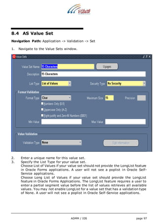 ADMM / IDS page 97 
8.4 AS Value Set 
Navigation Path: Application -> Validation -> Set 
1. Navigate to the Value Sets window. 
2. Enter a unique name for this value set. 
3. Specify the List Type for your value set. 
Choose List of Values if your value set should not provide the LongList feature 
in Oracle Forms applications. A user will not see a poplist in Oracle Self- 
Service applications. 
Choose Long List of Values if your value set should provide the LongList 
feature in Oracle Forms Applications. The LongList feature requires a user to 
enter a partial segment value before the list of values retrieves al l available 
values. You may not enable LongList for a value set that has a validation type 
of None. A user will not see a poplist in Oracle Self-Service applications. 
 