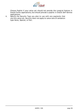 Choose Poplist if your value set should not provide the LongList feature in 
Oracle Forms applications, but should provide a poplist in Oracle Self-Service 
applications. 
4. Specify the Security Type you plan to use with any segments that 
use this value set. Security does not apply to value sets of validation 
type None, Special, or Pair. 
ADMM / IDS page 98 
 