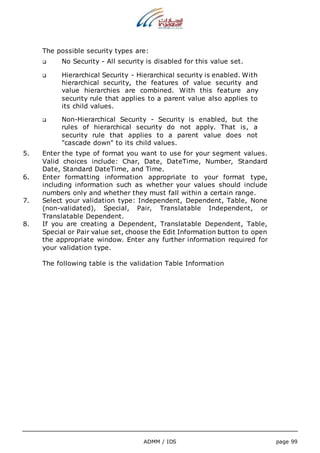 The possible security types are: 
 No Security - All security is disabled for this value set. 
 Hierarchical Security - Hierarchical security is enabled. With 
hierarchical security, the features of value security and 
value hierarchies are combined. With this feature any 
security rule that applies to a parent value also applies to 
its child values. 
 Non-Hierarchical Security - Security is enabled, but the 
rules of hierarchical security do not apply. That is, a 
security rule that applies to a parent value does not 
"cascade down" to its child values. 
5. Enter the type of format you want to use for your segment values. 
Valid choices include: Char, Date, DateTime, Number, Standard 
Date, Standard DateTime, and Time. 
6. Enter formatting information appropriate to your format type, 
including information such as whether your values should include 
numbers only and whether they must fall within a certain range. 
7. Select your validation type: Independent, Dependent, Table, None 
(non-validated), Special, Pair, Translatable Independent, or 
Translatable Dependent. 
8. If you are creating a Dependent, Translatable Dependent, Table, 
Special or Pair value set, choose the Edit Information button to open 
the appropriate window. Enter any further information required for 
your validation type. 
The following table is the validation Table Information 
ADMM / IDS page 99 
 