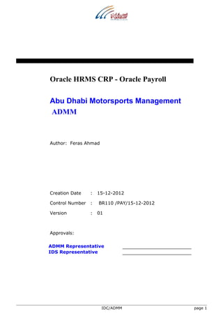 Oracle HRMS CRP - Oracle Payroll 
Abu Dhabi Motorsports Management 
ADMM 
Author: Feras Ahmad 
Creation Date : 15-12-2012 
Control Number : BR110 /PAY/15-12-2012 
Version : 01 
Approvals: 
ADMM Representative 
IDS Representative 
IDC/ADMM page 1 
 