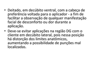 • Deitado, em decúbito ventral, com a cabeça de
preferência voltada para o aplicador - a fim de
facilitar a observação de qualquer manifestação
facial de desconforto ou dor durante a
aplicação.
• Deve-se evitar aplicações na região DG com o
cliente em decúbito lateral, pois nessa posição
há distorção dos limites anatômicos,
aumentando a possibilidade de punções mal
localizadas.
 