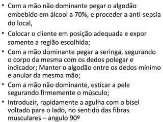 • Com a mão não dominante pegar o algodão
embebido em álcool a 70%, e proceder a anti-sepsia
do local,
• Colocar o cliente em posição adequada e expor
somente a região escolhida;
• Com a mão dominante pegar a seringa, segurando
o corpo da mesma com os dedos polegar e
indicador; Manter o algodão entre os dedos mínimo
e anular da mesma mão;
• Com a mão não dominante, esticar a pele
segurando firmemente o músculo;
• Introduzir, rapidamente a agulha com o bisel
voltado para o lado, no sentido das fibras
musculares – angulo 90º
 