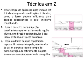 Técnica em Z
• esta técnica de aplicação para injeção IM
é indicada quando medicações irritantes,
como o ferro, podem infiltrar-se para
tecidos subcutâneos e pele, inclusive
manchando.
1. Locais corretos para a injeção:
quadrantes superior externos da região
glútea, em direção perpendicular à asa
ilíaca, evitando o trajeto do nervo.
2. Com os dedos da mão espalmada,
repuxar firmemente a pele, mantendo-
se assim durante todo o tempo de
administração. O estiramento da pele
somente cessará após retirada da agulha.
 