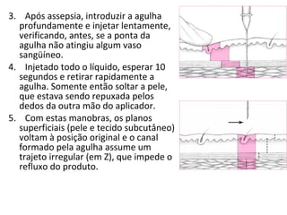 3. Após assepsia, introduzir a agulha
profundamente e injetar lentamente,
verificando, antes, se a ponta da
agulha não atingiu algum vaso
sangüíneo.
4. Injetado todo o líquido, esperar 10
segundos e retirar rapidamente a
agulha. Somente então soltar a pele,
que estava sendo repuxada pelos
dedos da outra mão do aplicador.
5. Com estas manobras, os planos
superficiais (pele e tecido subcutâneo)
voltam à posição original e o canal
formado pela agulha assume um
trajeto irregular (em Z), que impede o
refluxo do produto.
 