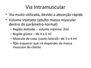 Via Intramuscular
• Via muito utilizada, devido a absorção rápida
• Volume injetado (adulto massa muscular
dentro do parâmetro normal)
– Região deltóide – volume máximo 2ml
– Região glútea – de 4 a 5 ml
– Músculo da coxa (vasto lateral)– de 3 a 4 ml
– Não esquecer que irá depender da massa
muscular do cliente
 