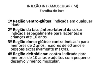 INJEÇÃO INTRAMUSCULAR (IM)
Escolha do local
1º Região ventro-glútea: indicada em qualquer
idade
2º Região da face ântero-lateral da coxa:
indicada especialmente para lactentes e
crianças até 10 anos.
3º Região dorso-glútea: contra-indicada para
menores de 2 anos, maiores de 60 anos e
pessoas excessivamente magras.
4º Região deltoidiana: contra-indicada para
menores de 10 anos e adultos com pequeno
desenvolvimento muscular.
 