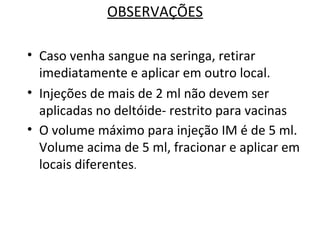 OBSERVAÇÕES
• Caso venha sangue na seringa, retirar
imediatamente e aplicar em outro local.
• Injeções de mais de 2 ml não devem ser
aplicadas no deltóide- restrito para vacinas
• O volume máximo para injeção IM é de 5 ml.
Volume acima de 5 ml, fracionar e aplicar em
locais diferentes.
 
