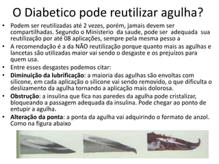 O Diabetico pode reutilizar agulha?
• Podem ser reutilizadas até 2 vezes, porém, jamais devem ser
compartilhadas. Segundo o Ministerio da saude, pode ser adequada sua
reutilização por até 08 aplicações, sempre pela mesma pesso a
• A recomendação é a da NÃO reutilização porque quanto mais as agulhas e
lancetas são utilizadas maior vai sendo o desgaste e os prejuízos para
quem usa.
• Entre esses desgastes podemos citar:
• Diminuição da lubrificação: a maioria das agulhas são envoltas com
silicone, em cada aplicação o silicone vai sendo removido, o que dificulta o
deslizamento da agulha tornando a aplicação mais dolorosa.
• Obstrução: a insulina que fica nas paredes da agulha pode cristalizar,
bloqueando a passagem adequada da insulina. Pode chegar ao ponto de
entupir a agulha.
• Alteração da ponta: a ponta da agulha vai adquirindo o formato de anzol.
Como na figura abaixo
 