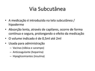 Via Subcutânea
• A medicação é introduzida na tela subcutânea /
hipoderme
• Absorção lenta, através de capilares, ocorre de forma
contínua e segura, prolongando o efeito da medicação
• O volume indicado é de 0,5ml até 2ml
• Usada para administração
– Vacinas (rábica e sarampo)
– Anticoagulante (heparina)
– Hipoglicemiantes (insulina)
 