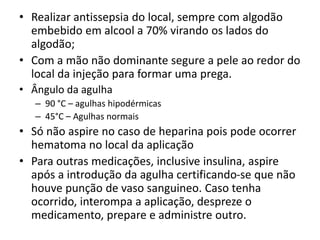 • Realizar antissepsia do local, sempre com algodão
embebido em alcool a 70% virando os lados do
algodão;
• Com a mão não dominante segure a pele ao redor do
local da injeção para formar uma prega.
• Ângulo da agulha
– 90 °C – agulhas hipodérmicas
– 45°C – Agulhas normais
• Só não aspire no caso de heparina pois pode ocorrer
hematoma no local da aplicação
• Para outras medicações, inclusive insulina, aspire
após a introdução da agulha certificando-se que não
houve punção de vaso sanguineo. Caso tenha
ocorrido, interompa a aplicação, despreze o
medicamento, prepare e administre outro.
 
