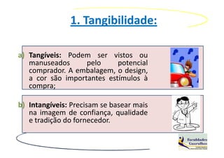 1. Tangibilidade:

a) Tangíveis: Podem ser vistos ou
   manuseados      pelo     potencial
   comprador. A embalagem, o design,
   a cor são importantes estímulos à
   compra;

b) Intangíveis: Precisam se basear mais
   na imagem de confiança, qualidade
   e tradição do fornecedor.
 