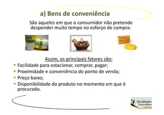 a) Bens de conveniência
     São aqueles em que o consumidor não pretende
     despender muito tempo no esforço de compra:




             Assim, os principais fatores são:
Facilidade para estacionar, comprar, pagar;
Proximidade e conveniência do ponto de venda;
Preço baixo;
Disponibilidade do produto no momento em que é
procurado.
 