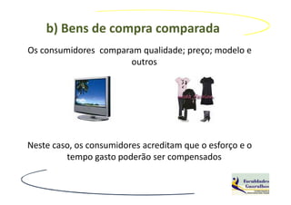 b) Bens de compra comparada
Os consumidores comparam qualidade; preço; modelo e
                      outros




Neste caso, os consumidores acreditam que o esforço e o
         tempo gasto poderão ser compensados
 