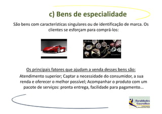 c) Bens de especialidade
São bens com características singulares ou de identificação de marca. Os
                 clientes se esforçam para comprá-los:




      Os principais fatores que ajudam a venda desses bens são:
   Atendimento superior; Captar a necessidade do consumidor, a sua
   renda e oferecer o melhor possível; Acompanhar o produto com um
     pacote de serviços: pronta entrega, facilidade para pagamento...
 