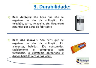 3. Durabilidade:
a) Bens duráveis: São bens que não se
   esgotam no ato da utilização. Ex:
   televisão, carro, geladeira, etc. Requerem
   garantias por parte do fabricante



b) Bens não duráveis: São bens que se
   esgotam no ato da utilização. Ex:
   alimentos, bebidas. São consumidos
   rapidamente        e   comprados    com
   freqüência, a estratégia apropriada é
   disponibilizá-los em vários locais.
 