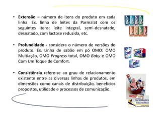 • Extensão – número de itens do produto em cada
  linha. Ex. linha de leites da Parmalat com os
  seguintes itens: leite integral, semi-desnatado,
  desnatado, com lactose reduzida, etc.

• Profundidade - considera o número de versões do
  produto. Ex. Linha de sabão em pó OMO: OMO
  Multiação, OMO Progress total, OMO Baby e OMO
  Com Um Toque de Comfort.

• Consistência refere-se ao grau de relacionamento
  existente entre as diversas linhas de produtos, em
  dimensões como canais de distribuição, benefícios
  propostos, utilidade e processos de comunicação.
 