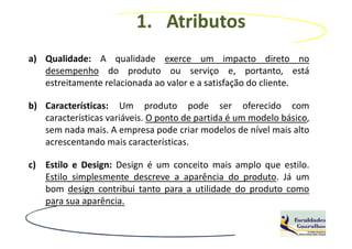 1. Atributos
a) Qualidade: A qualidade exerce um impacto direto no
   desempenho do produto ou serviço e, portanto, está
   estreitamente relacionada ao valor e a satisfação do cliente.

b) Características: Um produto pode ser oferecido com
   características variáveis. O ponto de partida é um modelo básico,
   sem nada mais. A empresa pode criar modelos de nível mais alto
   acrescentando mais características.

c) Estilo e Design: Design é um conceito mais amplo que estilo.
   Estilo simplesmente descreve a aparência do produto. Já um
   bom design contribui tanto para a utilidade do produto como
   para sua aparência.
 