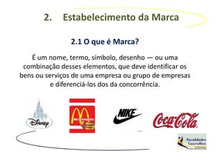 2.    Estabelecimento da Marca

               2.1 O que é Marca?
   É um nome, termo, símbolo, desenho — ou uma
 combinação desses elementos, que deve identificar os
bens ou serviços de uma empresa ou grupo de empresas
          e diferenciá-los dos da concorrência.
 