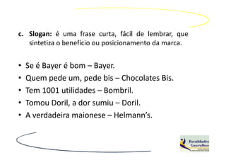 c. Slogan: é uma frase curta, fácil de lembrar, que
   sintetiza o benefício ou posicionamento da marca.


•   Se é Bayer é bom – Bayer.
•   Quem pede um, pede bis – Chocolates Bis.
•   Tem 1001 utilidades – Bombril.
•   Tomou Doril, a dor sumiu – Doril.
•   A verdadeira maionese – Helmann’s.
 