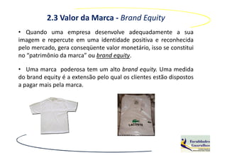 2.3 Valor da Marca - Brand Equity
• Quando uma empresa desenvolve adequadamente a sua
imagem e repercute em uma identidade positiva e reconhecida
pelo mercado, gera conseqüente valor monetário, isso se constitui
no “patrimônio da marca” ou brand equity.

• Uma marca poderosa tem um alto brand equity. Uma medida
do brand equity é a extensão pelo qual os clientes estão dispostos
a pagar mais pela marca.
 