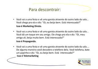 Para descontrair:
• Você vai a uma festa e vê uma garota atraente do outro lado da sala...
  Você chega pra ela e diz: "Oi, eu beijo bem. Está interessada?”
  Isso é Marketing Direto.

• Você vai a uma festa e vê uma garota atraente do outro lado da sala...
  Você dá um toque em seu amigo. Ele chega pra ela e diz: "Oi, meu
  amigo ali, beija muito bem. Está interessada?”
  Isso é Propaganda.

• Você vai a uma festa e vê uma garota atraente do outro lado da sala....
  De alguma maneira você descobre o telefone dela. Você telefona, bate
  um papinho e diz: "Oi, eu beijo bem. Está interessada?"
  Isso é Telemarketing
 