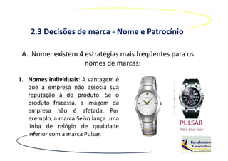2.3 Decisões de marca - Nome e Patrocínio

 A. Nome: existem 4 estratégias mais freqüentes para os
                    nomes de marcas:

1. Nomes individuais: A vantagem é
   que a empresa não associa sua
   reputação à do produto. Se o
   produto fracassa, a imagem da
   empresa não é afetada. Por
   exemplo, a marca Seiko lança uma
   linha de relógio de qualidade
   inferior com a marca Pulsar.
 