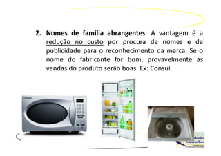 2. Nomes de família abrangentes: A vantagem é a
   redução no custo por procura de nomes e de
   publicidade para o reconhecimento da marca. Se o
   nome do fabricante for bom, provavelmente as
   vendas do produto serão boas. Ex: Consul.
 