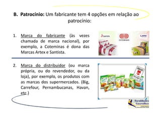 B. Patrocínio: Um fabricante tem 4 opções em relação ao
                        patrocínio:

1. Marca do fabricante (às vezes
   chamada de marca nacional), por
   exemplo, a Coteminas é dona das
   Marcas Artex e Santista.

2. Marca do distribuidor (ou marca
   própria, ou do revendedor, ou da
   loja), por exemplo, os produtos com
   as marcas dos supermercados. (Big,
   Carrefour, Pernambucanas, Havan,
   etc.)
 
