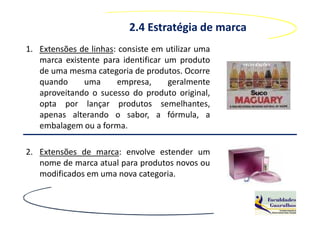 2.4 Estratégia de marca
1. Extensões de linhas: consiste em utilizar uma
   marca existente para identificar um produto
   de uma mesma categoria de produtos. Ocorre
   quando     uma      empresa,      geralmente
   aproveitando o sucesso do produto original,
   opta por lançar produtos semelhantes,
   apenas alterando o sabor, a fórmula, a
   embalagem ou a forma.

2. Extensões de marca: envolve estender um
   nome de marca atual para produtos novos ou
   modificados em uma nova categoria.
 