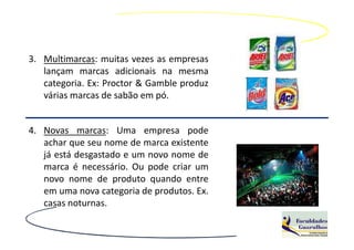 3. Multimarcas: muitas vezes as empresas
   lançam marcas adicionais na mesma
   categoria. Ex: Proctor & Gamble produz
   várias marcas de sabão em pó.


4. Novas marcas: Uma empresa pode
   achar que seu nome de marca existente
   já está desgastado e um novo nome de
   marca é necessário. Ou pode criar um
   novo nome de produto quando entre
   em uma nova categoria de produtos. Ex.
   casas noturnas.
 