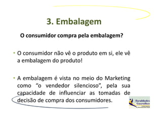 3. Embalagem
  O consumidor compra pela embalagem?

• O consumidor não vê o produto em si, ele vê
  a embalagem do produto!

• A embalagem é vista no meio do Marketing
  como “o vendedor silencioso”, pela sua
  capacidade de influenciar as tomadas de
  decisão de compra dos consumidores.
 