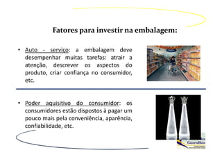 Fatores para investir na embalagem:

• Auto - serviço: a embalagem deve
  desempenhar muitas tarefas: atrair a
  atenção, descrever os aspectos do
  produto, criar confiança no consumidor,
  etc.


• Poder aquisitivo do consumidor: os
  consumidores estão dispostos à pagar um
  pouco mais pela conveniência, aparência,
  confiabilidade, etc.
 