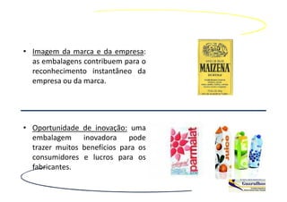 • Imagem da marca e da empresa:
  as embalagens contribuem para o
  reconhecimento instantâneo da
  empresa ou da marca.




• Oportunidade    de inovação: uma
  embalagem       inovadora pode
  trazer muitos   benefícios para os
  consumidores    e lucros para os
  fabricantes.
 